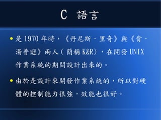 C 語言
● 是 1970 年時，《丹尼斯 · 里奇》與《肯 ·
湯普遜》兩人 ( 簡稱 K&R) ，在開發 UNIX
作業系統的期間設計出來的。
● 由於是設計來開發作業系統的，所以對硬
體的控制能力很強，效能也很好。
 