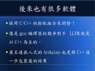 後來也有很多軟體
● 採用 C/C++ 的搭配組合來開發！
● 像是 gcc 編譯器的競爭對手 LLVM 就是
以 C++ 為主的。
● 甚至連嵌入式的 Arduino 也是將 C++ 進
一步包裝後的結果
 