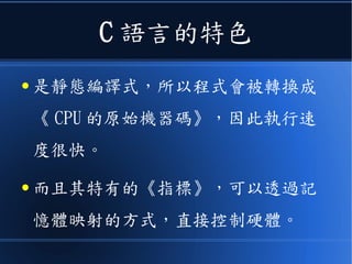 C 語言的特色
● 是靜態編譯式，所以程式會被轉換成
《 CPU 的原始機器碼》，因此執行速
度很快。
● 而且其特有的《指標》，可以透過記
憶體映射的方式，直接控制硬體。
 