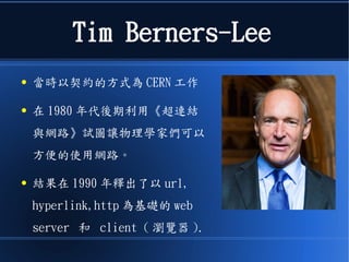Tim Berners-Lee
● 當時以契約的方式為 CERN 工作
● 在 1980 年代後期利用《超連結
與網路》試圖讓物理學家們可以
方便的使用網路。
● 結果在 1990 年釋出了以 url,
hyperlink,http 為基礎的 web
server 和 client ( 瀏覽器 ).
 