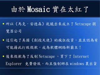 由於 Mosaic 實在太紅了
● 所以《馬克 · 安德森》乾脆出來成立了 Netscape 瀏
覽器公司
● 這引起了美國《創投天使》的瘋狂投資，並且認為有
可能藉此打敗微軟，成為軟體網路新霸主！
● 後來微軟為了反制 Netscape ，買下了 Internet
Explorer 免費發放，而且強制綁在 windows 裏出貨
 