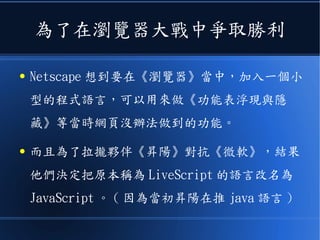 為了在瀏覽器大戰中爭取勝利
● Netscape 想到要在《瀏覽器》當中，加入一個小
型的程式語言，可以用來做《功能表浮現與隱
藏》等當時網頁沒辦法做到的功能。
● 而且為了拉攏夥伴《昇陽》對抗《微軟》，結果
他們決定把原本稱為 LiveScript 的語言改名為
JavaScript 。 ( 因為當初昇陽在推 java 語言 )
 