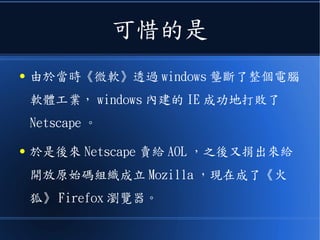 可惜的是
● 由於當時《微軟》透過 windows 壟斷了整個電腦
軟體工業， windows 內建的 IE 成功地打敗了
Netscape 。
● 於是後來 Netscape 賣給 AOL ，之後又捐出來給
開放原始碼組織成立 Mozilla ，現在成了《火
狐》 Firefox 瀏覽器。
 