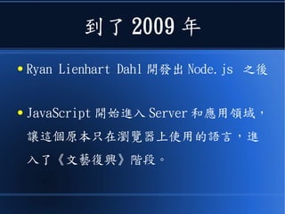 到了 2009 年
● Ryan Lienhart Dahl 開發出 Node.js 之後
● JavaScript 開始進入 Server 和應用領域，
讓這個原本只在瀏覽器上使用的語言，進
入了《文藝復興》階段。
 