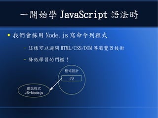 一開始學 JavaScript 語法時
● 我們會採用 Node.js 寫命令列程式
– 這樣可以避開 HTML/CSS/DOM 等瀏覽器技術
– 降低學習的門檻！
程式設計
JS
網站程式
JS+Node.js
 
