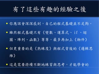 有了這些有趣的經驗之後
● 你應該會深深感到，自己的程式基礎並不足夠。
● 雖然程式基礎只有《變數、運算式、 if 、迴
圈、陣列、函數》等等，最多再加上《物件》
● 但更重要的是《熟練度》與程式背後的《邏輯思
維》
● 這是需要持續不斷地練習與思考，才能學會的
 