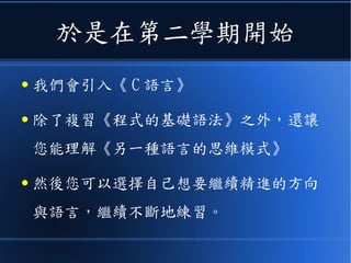 於是在第二學期開始
● 我們會引入《 C 語言》
● 除了複習《程式的基礎語法》之外，還讓
您能理解《另一種語言的思維模式》
● 然後您可以選擇自己想要繼續精進的方向
與語言，繼續不斷地練習。
 