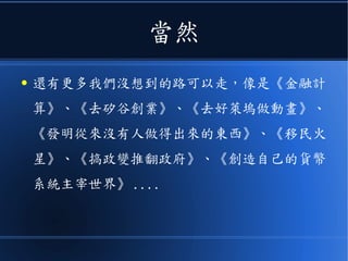當然
● 還有更多我們沒想到的路可以走，像是《金融計
算》、《去矽谷創業》、《去好萊塢做動畫》、
《發明從來沒有人做得出來的東西》、《移民火
星》、《搞政變推翻政府》、《創造自己的貨幣
系統主宰世界》 ....
 