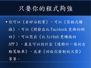 只要你的程式夠強
● 你可以《去矽谷創業》、可以《寫程式賺
錢》、可以《開發出比 Facebook 更棒的網
站》、可以寫出《比 Airbnb 更賺錢的
APP 》、甚至可以設計出《像夥計一樣的自
動駕駛車》、或者《回收你發射的火箭》
等等。
 