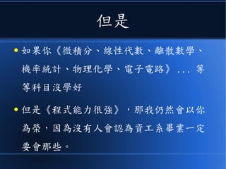 但是
● 如果你《微積分、線性代數、離散數學、
機率統計、物理化學、電子電路》 ... 等
等科目沒學好
● 但是《程式能力很強》，那我仍然會以你
為榮，因為沒有人會認為資工系畢業一定
要會那些。
 