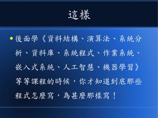 這樣
● 後面學《資料結構、演算法、系統分
析、資料庫、系統程式、作業系統、
嵌入式系統、人工智慧、機器學習》
等等課程的時候，你才知道到底那些
程式怎麼寫，為甚麼那樣寫！
 