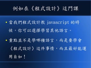 例如在《程式設計》這門課
● 當我們程式設計教 javascript 的時
候，你可以選擇學習其他語言。
● 重點並不是學哪種語言，而是要學會
《程式設計》這件事情，而且最好能運
用自如！
 