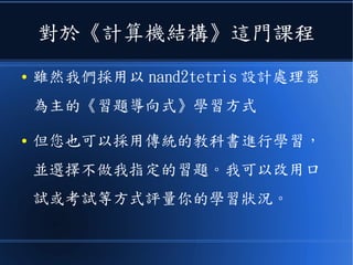 對於《計算機結構》這門課程
● 雖然我們採用以 nand2tetris 設計處理器
為主的《習題導向式》學習方式
● 但您也可以採用傳統的教科書進行學習，
並選擇不做我指定的習題。我可以改用口
試或考試等方式評量你的學習狀況。
 