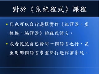 對於《系統程式》課程
● 您也可以自行選擇實作《組譯器、虛
擬機、編譯器》的程式語言。
● 或者乾脆自己發明一個語言也行，甚
至用那個語言來重新打造作業系統。
 