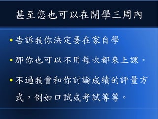 甚至您也可以在開學三周內
● 告訴我你決定要在家自學
● 那你也可以不用每次都來上課。
● 不過我會和你討論成績的評量方
式，例如口試或考試等等。
 