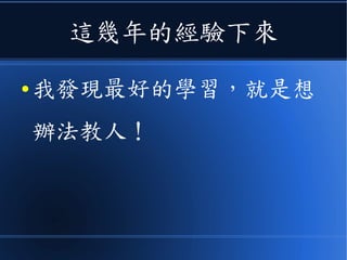 這幾年的經驗下來
● 我發現最好的學習，就是想
辦法教人！
 