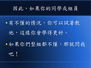 因此、如果你的同學或組員
● 有不懂的情況，你可以試著教
他，這樣你會學得更好。
● 如果你們整組都不懂，那就問我
吧！
 