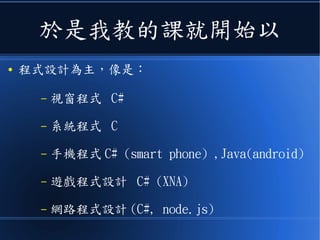 於是我教的課就開始以
● 程式設計為主，像是：
– 視窗程式 C#
– 系統程式 C
– 手機程式 C# (smart phone) ,Java(android)
– 遊戲程式設計 C# (XNA)
– 網路程式設計 (C#, node.js)
 