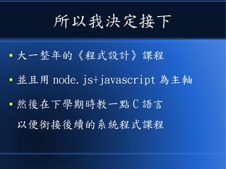所以我決定接下
● 大一整年的《程式設計》課程
● 並且用 node.js+javascript 為主軸
● 然後在下學期時教一點 C 語言
以便銜接後續的系統程式課程
 
