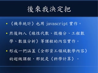 後來我決定把
● 《機率統計》也用 javascript 實作。
● 然後納入《線性代數、微積分、工程數
學、數值分析》等課程的內容實作。
● 形成一們涵蓋《全部資工領域數學內容》
的超級課程，那就是《科學計算》。
 