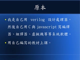 原本
● 我是自己用 verilog 設計處理器，
然後自己用 C 與 javascript 寫編譯
器、組譯器、虛擬機等等系統軟體。
● 用自己編寫的教材上課。
 