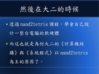 然後在大二的時候
● 透過 nand2tetris 課程，學會自己設
計一整台電腦的軟硬體
● 而這也就是為何大二的《計算機結
構》與《系統程式》以 nand2tetris
為主的原因了。
 