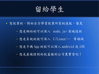 留給學生
● 想就業的，開始全力學習就業所需的技能，像是
– 想走網站的可以深入 node.js+ 前端技術
– 想走系統的就可深入 C/Linux/… 等領域
– 想走手機 App 的就可以深入 android 或 iOS
– 想走產線控制的就直接到公司裏實習吧！
 