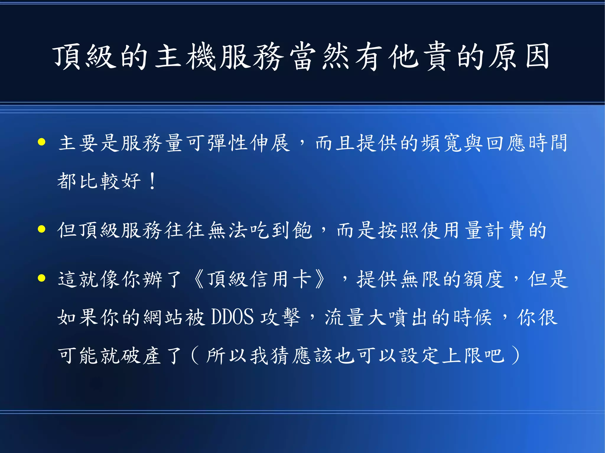 頂級的主機服務當然有他貴的原因
● 主要是服務量可彈性伸展，而且提供的頻寬與回應時間
都比較好！
● 但頂級服務往往無法吃到飽，而是按照使用量計費的
● 這就像你辦了《頂級信用卡》，提供無限的額度，但是
如果你的網站被 DDOS 攻擊，流量大噴出的時候，你很
可能就破產了 ( 所以我猜應該也可以設定上限吧 )
 