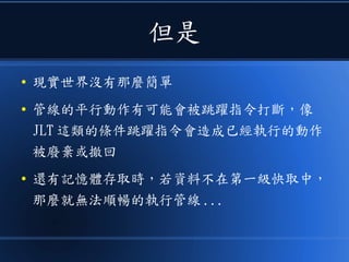 但是
● 現實世界沒有那麼簡單
● 管線的平行動作有可能會被跳躍指令打斷，像
JLT 這類的條件跳躍指令會造成已經執行的動作
被廢棄或撤回
● 還有記憶體存取時，若資料不在第一級快取中，
那麼就無法順暢的執行管線 ...
 