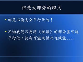 但是大部分的程式
● 都是不能完全平行化的！
● 不過我們只要將《瓶頸》的部分盡可能
平行化，就有可能大幅改進效能 ....
 