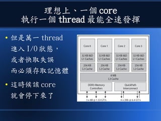 理想上、一個 core
執行一個 thread 最能全速發揮
● 但是萬一 thread
進入 I/O 狀態，
或者快取失誤
而必須存取記憶體
● 這時候該 core
就會停下來了
 