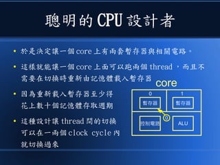 聰明的 CPU 設計者
● 於是決定讓一個 core 上有兩套暫存器與相關電路。
● 這樣就能讓一個 core 上面可以跑兩個 thread ，而且不
需要在切換時重新由記憶體載入暫存器
● 因為重新載入暫存器至少得
花上數十個記憶體存取週期
● 這種設計讓 thread 間的切換
可以在一兩個 clock cycle 內
就切換過來
ALU
暫存器
控制電路
core
暫存器
0
00 1
 