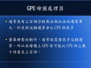 GPU 繪圖處理器
● 通常具有上百個浮點乘法與加法的運算單
元，於是對這類運算會比 CPU 快很多
● 螢幕繪製的動作，通常就需要很多這類運
算，所以在繪圖上 GPU 有可能比 CPU 快上數
十倍甚至上百倍。
 