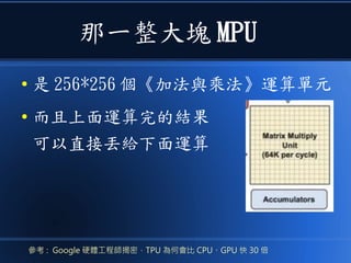 那一整大塊 MPU
● 是 256*256 個《加法與乘法》運算單元
● 而且上面運算完的結果
可以直接丟給下面運算
參考 : Google 硬體工程師揭密，TPU 為何會比 CPU、GPU 快 30 倍
 
