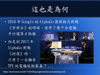 這也是為何
● 2016 年 Google 的 AlphaGo 圍棋程式對戰
《李世石》的時候，使用了幾千台電腦
平行運算才取勝
● 但是到 2017 年
AlphaGo 對戰
《柯潔》時，
只用了一台擁有
TPU 的電腦就輕鬆贏了 ...
https://technews.tw/2017/04/06/google-tensor-processing-unit/
 