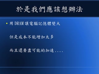 於是我們應該想辦法
● 用 DRAM 讓電腦記憶體變大
但是成本不能增加太多
而且還要盡可能的加速 ....
 