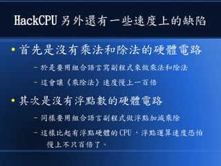 HackCPU 另外還有一些速度上的缺陷
● 首先是沒有乘法和除法的硬體電路
– 於是要用組合語言寫副程式來做乘法和除法
– 這會讓《乘除法》速度慢上一百倍
● 其次是沒有浮點數的硬體電路
– 同樣要用組合語言副程式做浮點加減乘除
– 這樣比起有浮點硬體的 CPU ，浮點運算速度恐怕
慢上不只百倍了。
 