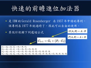 快速的前瞻進位加法器
● 是 IBM 的 Gerald Rosenberger 在 1957 年申請的專利，
該專利在 1977 年就過時了，因此可以自由的使用。
● 其設計依賴下列遞迴公式
 