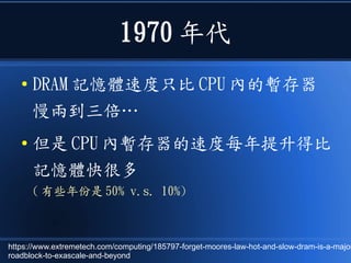 1970 年代
● DRAM 記憶體速度只比 CPU 內的暫存器
慢兩到三倍…
● 但是 CPU 內暫存器的速度每年提升得比
記憶體快很多
( 有些年份是 50% v.s. 10%)
https://www.extremetech.com/computing/185797-forget-moores-law-hot-and-slow-dram-is-a-major
roadblock-to-exascale-and-beyond
 