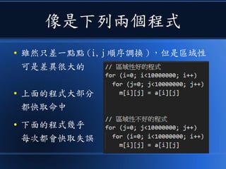 像是下列兩個程式
● 雖然只差一點點 (i,j 順序調換 ) ，但是區域性
可是差異很大的
● 上面的程式大部分
都快取命中
● 下面的程式幾乎
每次都會快取失誤
 