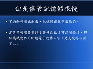 但是儘管記憶體很慢
● 不過和硬碟比起來，記憶體還算是很快的。
● 尤其是硬碟讀寫頭要旋轉到位才可以開始讀，那
個機械動作 ( 比起電子動作而言 ) 更是慢得不得
了 ...
 
