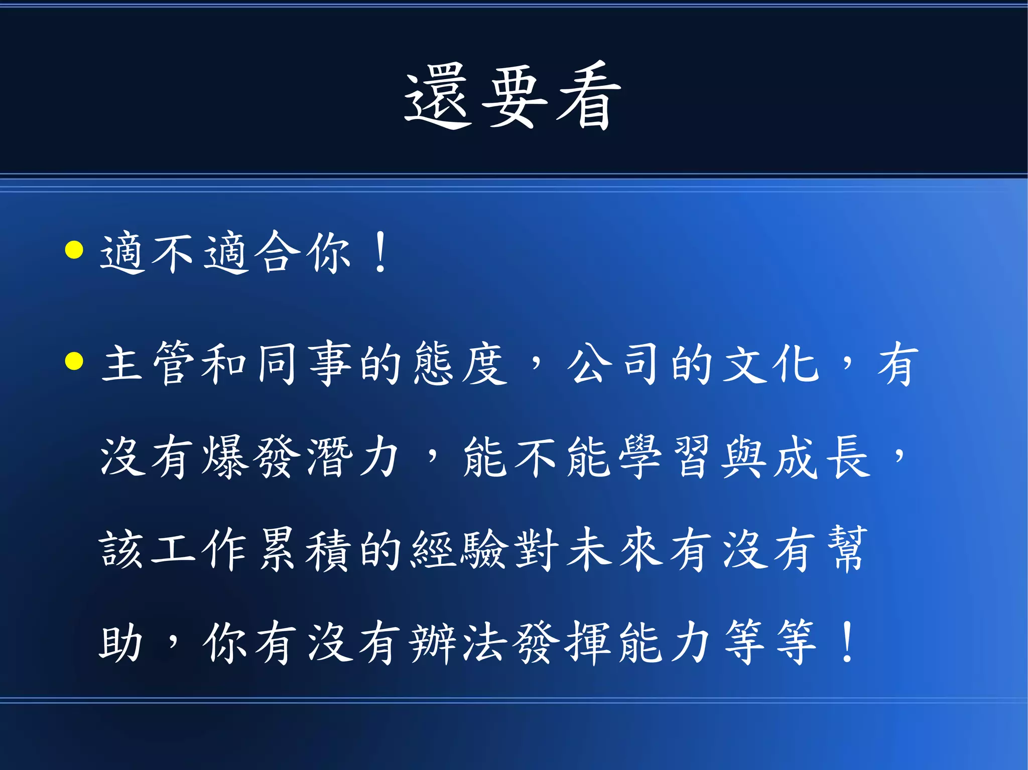 還要看
● 適不適合你！
● 主管和同事的態度，公司的文化，有
沒有爆發潛力，能不能學習與成長，
該工作累積的經驗對未來有沒有幫
助，你有沒有辦法發揮能力等等！
 