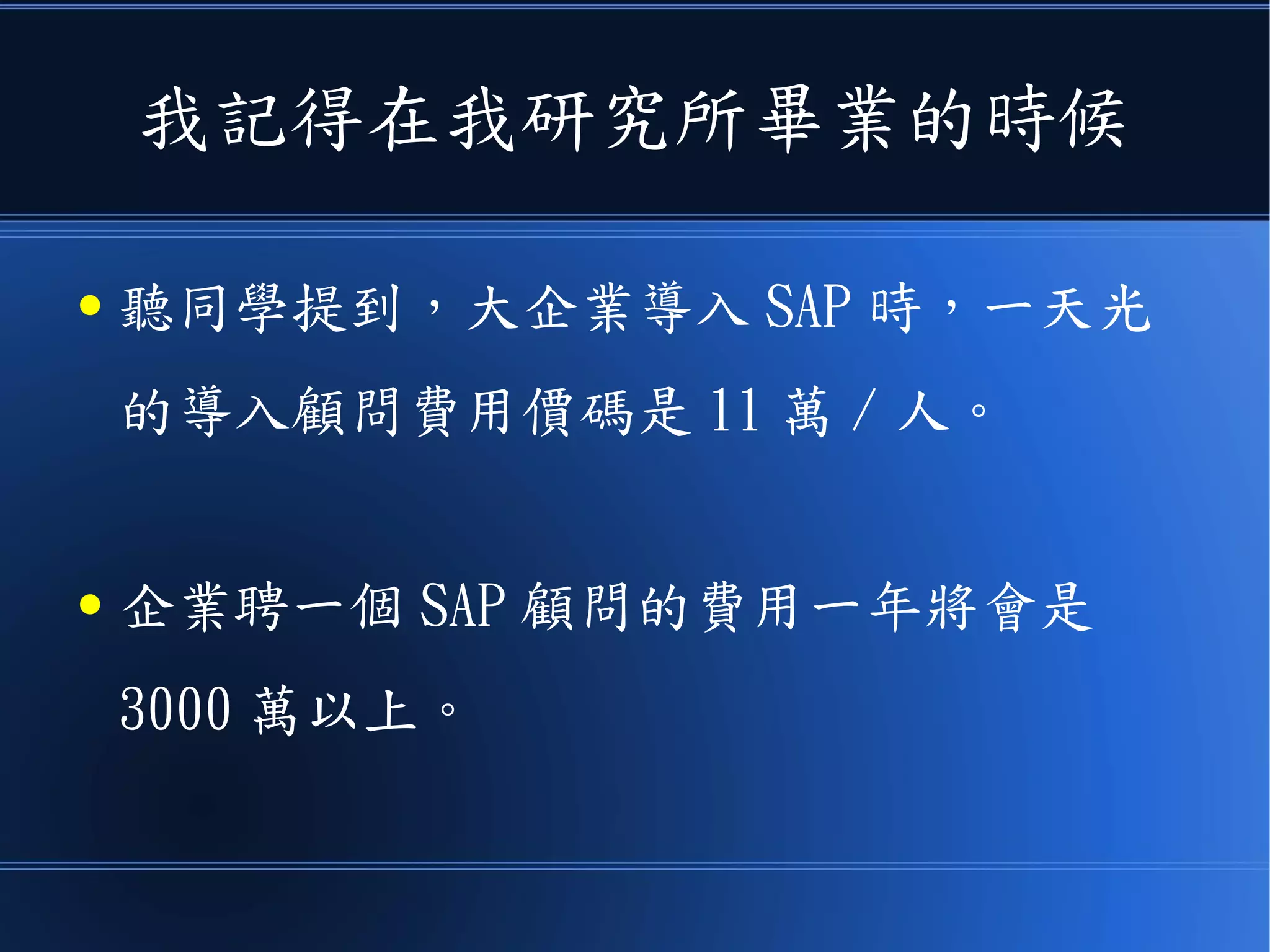 我記得在我研究所畢業的時候
● 聽同學提到，大企業導入 SAP 時，一天光
的導入顧問費用價碼是 11 萬 / 人。
● 企業聘一個 SAP 顧問的費用一年將會是
3000 萬以上。
 