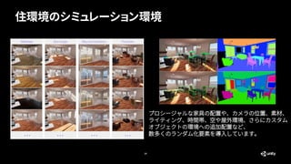住環境のシミュレーション環境
14
プロシージャルな家具の配置や、カメラの位置、素材、
ライティング、時間帯、空や屋外環境、さらにカスタム
オブジェクトの環境への追加配置など、
数多くのランダム化要素を導入しています。
 