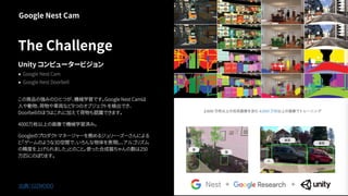 The Challenge
Unity コンピュータービジョン
● Google Nest Cam
● Google Nest Doorbell
この商品の強みのひとつが、機械学習です。Google Nest Camは
人や動物、荷物や車両など9つのオブジェクトを検出でき、
Doorbellのほうはこれに加えて荷物も認識できます。
4000万枚以上の画像で機械学習済み。
Googleのプロダクトマネージャーを務めるジュリー・ズーさんによる
と｢ゲームのような3D空間で、いろんな物体を表現し、アルゴリズム
の精度を上げられました｣とのこと。使った合成猫ちゃんの数は250
万匹にのぼります。
Google Nest Cam
出典：GIZMODO
 