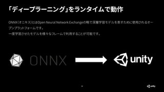 「ディープラーニング」をランタイムで動作
19
ONNX（オニキス）とはOpen Neural Network Exchangeの略で深層学習モデルを表すために使用されるオー
プンプラットフォームです。
一度学習させたモデルを様々なフレームで利用することが可能です。
 