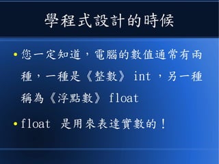 學程式設計的時候
● 您一定知道，電腦的數值通常有兩
種，一種是《整數》 int ，另一種
稱為《浮點數》 float
● float 是用來表達實數的！
 