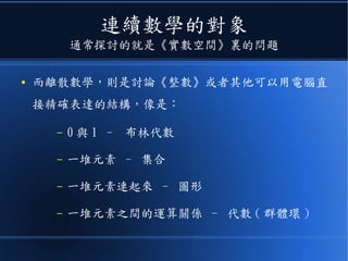 連續數學的對象
通常探討的就是《實數空間》裏的問題
● 而離散數學，則是討論《整數》或者其他可以用電腦直
接精確表達的結構，像是：
– 0 與 1 – 布林代數
– 一堆元素 – 集合
– 一堆元素連起來 – 圖形
– 一堆元素之間的運算關係 – 代數 ( 群體環 )
 