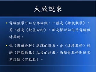 大致說來
● 《電腦的數學計算》可分為兩類，一種是《離散
數學》，另一種是《數值分析》。
● 《數值分析》處理的對象，是《連續數學》經過
《浮點數化》之後的結果。而離散數學則通常不
討論《浮點數》。
 
