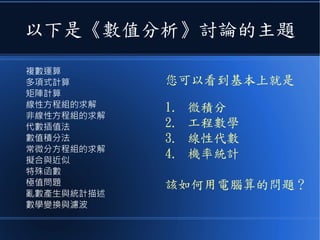 以下是《數值分析》討論的主題
複數運算
多項式計算
矩陣計算
線性方程組的求解
非線性方程組的求解
代數插值法
數值積分法
常微分方程組的求解
擬合與近似
特殊函數
極值問題
亂數產生與統計描述
數學變換與濾波
您可以看到基本上就是
1. 微積分
2. 工程數學
3. 線性代數
4. 機率統計
該如何用電腦算的問題？
 